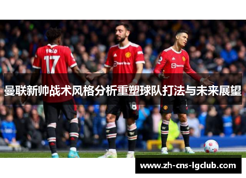 曼联新帅战术风格分析重塑球队打法与未来展望 曼联新帅战术风格分析重塑球队打法与未来展望